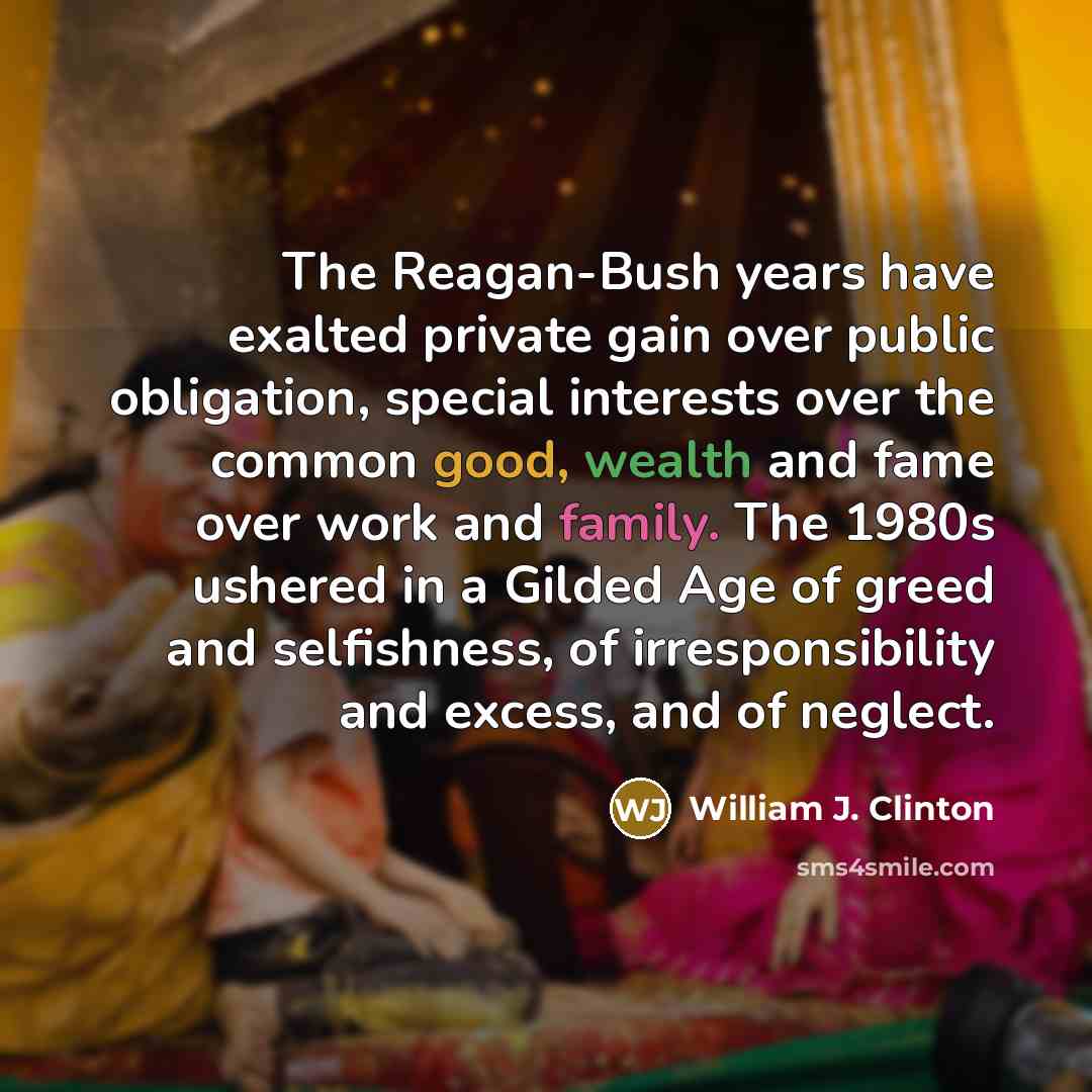 “The Reagan-Bush years have exalted private gain over public obligation, special interests over the common good, wealth and fame over work and family. The 1980s ushered in a Gilded Age of greed and selfishness, of irresponsibility and excess, and of neglect.” quote by William J. Clinton