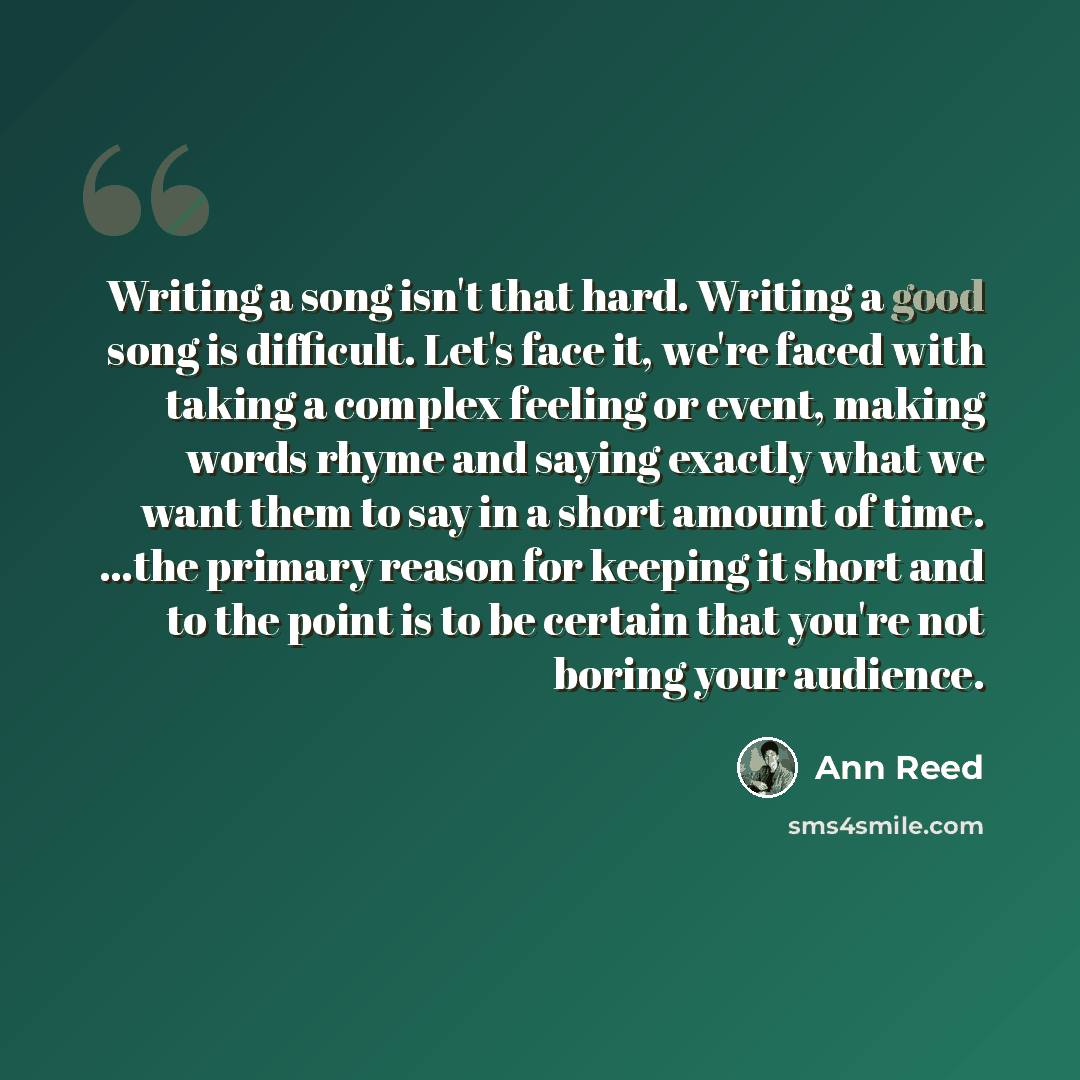 “Writing a song isn't that hard. Writing a good song is difficult. Let's face it, we're faced with taking a complex feeling or event, making words rhyme and saying exactly what we want them to say in a short amount of time. ...the primary reason for keeping it short and to the point is to be…” quote by Ann Reed