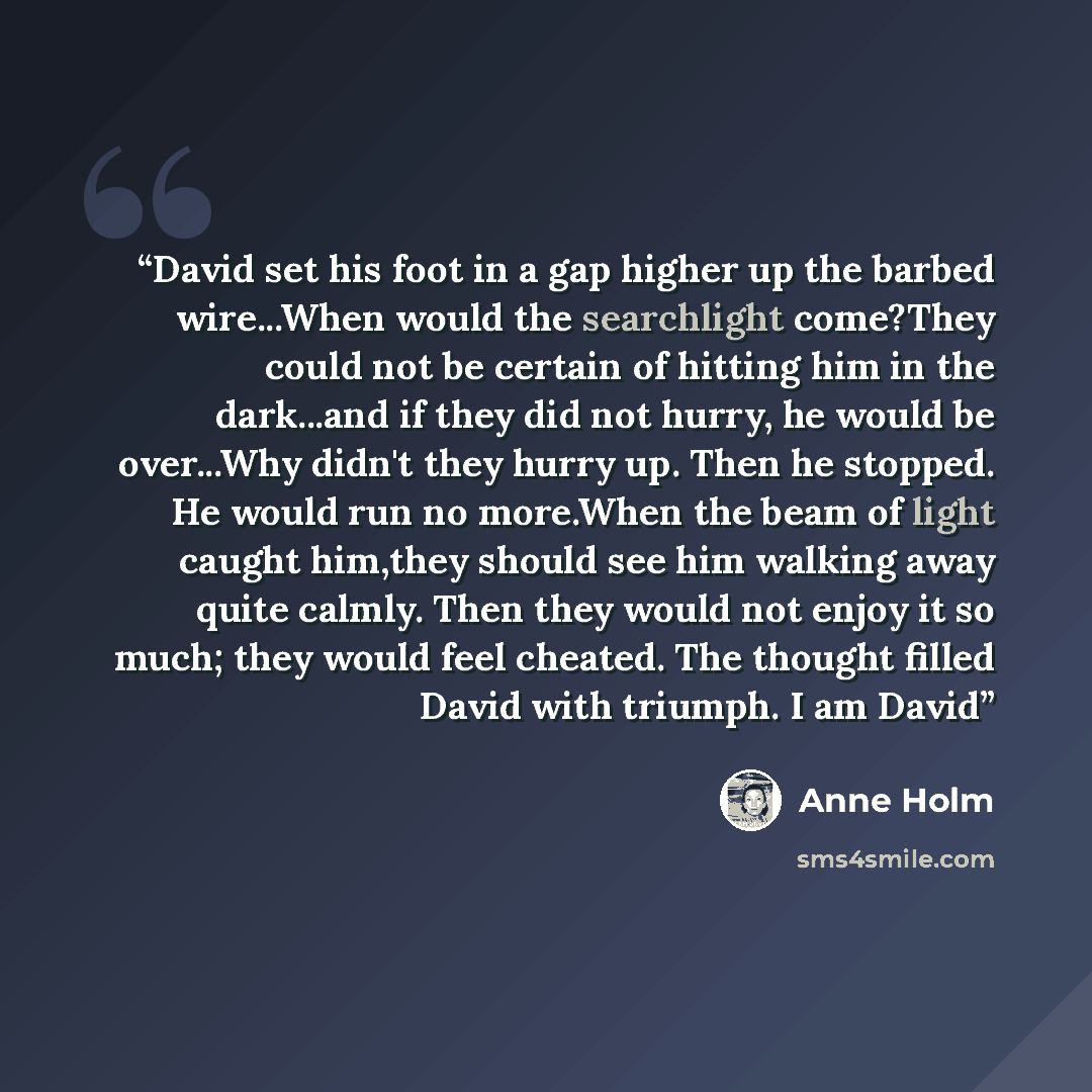 “David set his foot in a gap higher up the barbed wire...When would the searchlight come?They could not be certain of hitting him in the dark...and if they did not hurry, he would be over...Why didn't they hurry up. Then he stopped. He would run no more.When the beam of light caught him,they should…” quote by anne holm