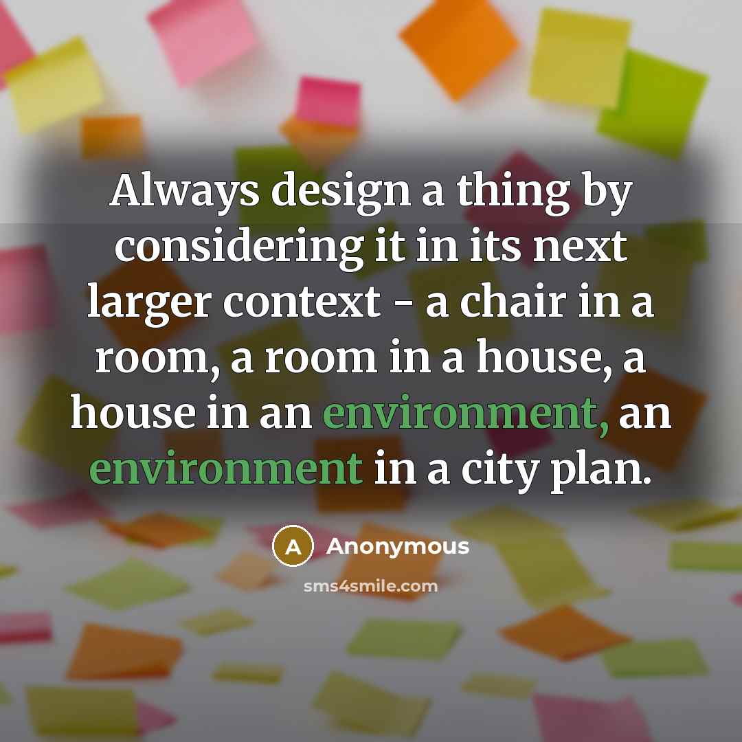 “Always design a thing by considering it in its next larger context - a chair in a room, a room in a house, a house in an environment, an environment in a city plan.” quote by Anonymous