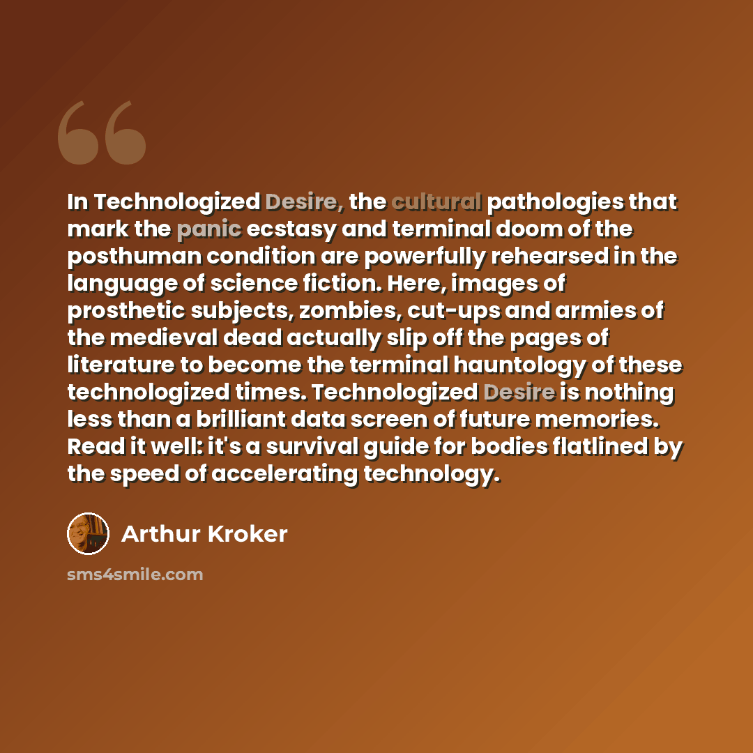 “In Technologized Desire, the cultural pathologies that mark the panic ecstasy and terminal doom of the posthuman condition are powerfully rehearsed in the language of science fiction. Here, images of prosthetic subjects, zombies, cut-ups and armies of the medieval dead actually slip off the pages…” quote by Arthur Kroker