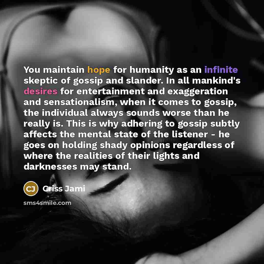 “You maintain hope for humanity as an infinite skeptic of gossip and slander. In all mankind's desires for entertainment and exaggeration and sensationalism, when it comes to gossip, the individual always sounds worse than he really is. This is why adhering to gossip subtly affects the mental state…” quote by Criss Jami