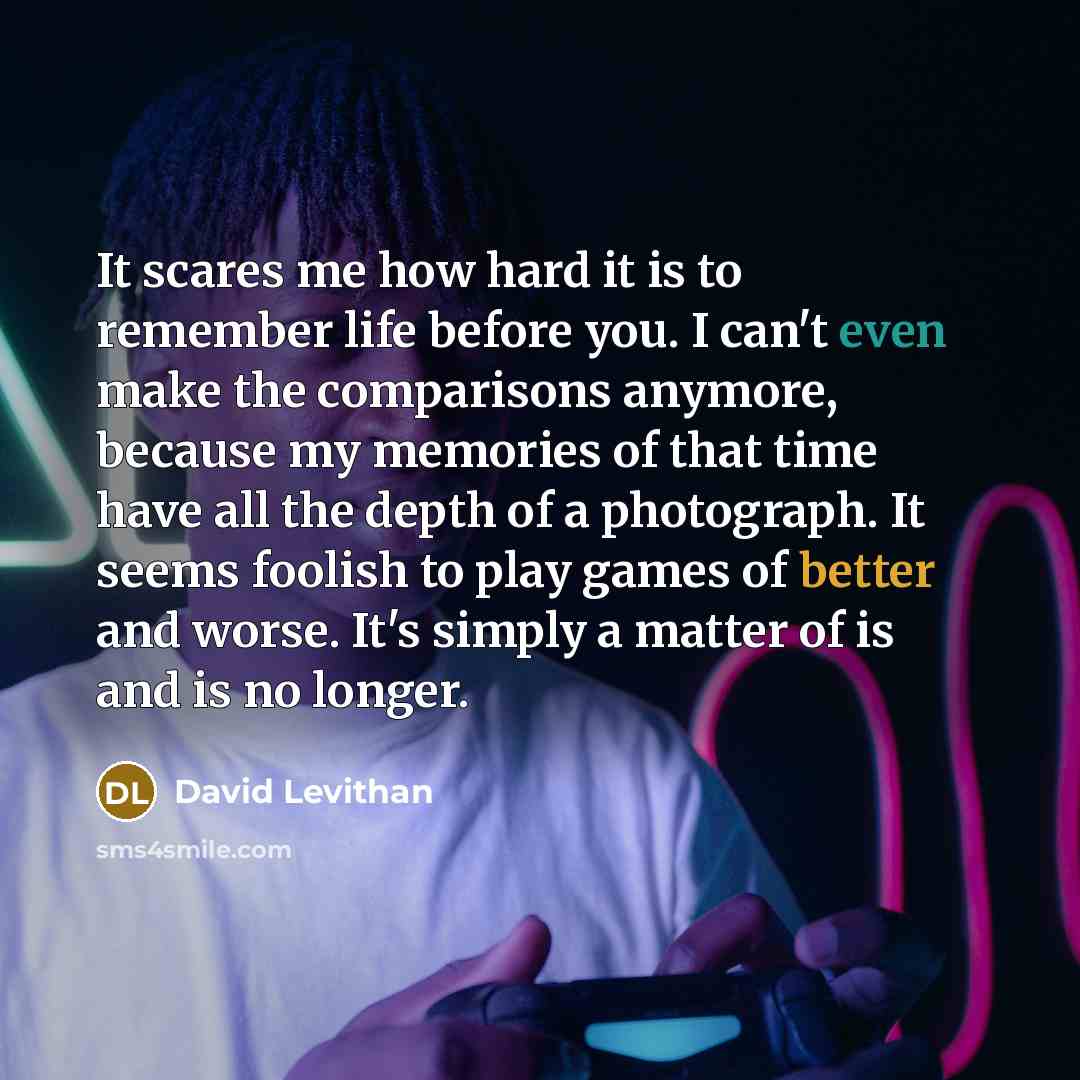 “It scares me how hard it is to remember life before you. I can't even make the comparisons anymore, because my memories of that time have all the depth of a photograph. It seems foolish to play games of better and worse. It's simply a matter of is and is no longer.” quote by David Levithan