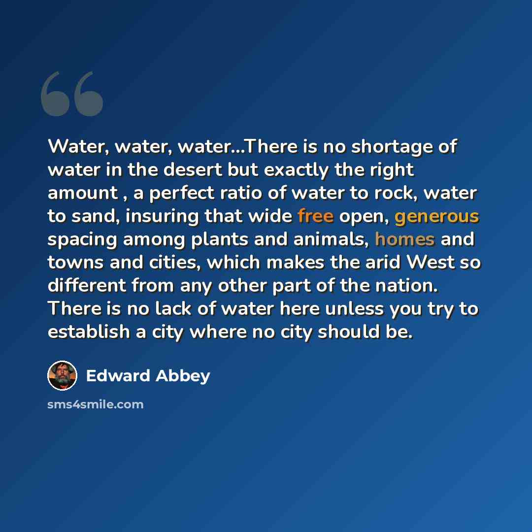 “Water, water, water…There is no shortage of water in the desert but exactly the right amount , a perfect ratio of water to rock, water to sand, insuring that wide free open, generous spacing among plants and animals, homes and towns and cities, which makes the arid West so different from any other…” quote by Edward Abbey