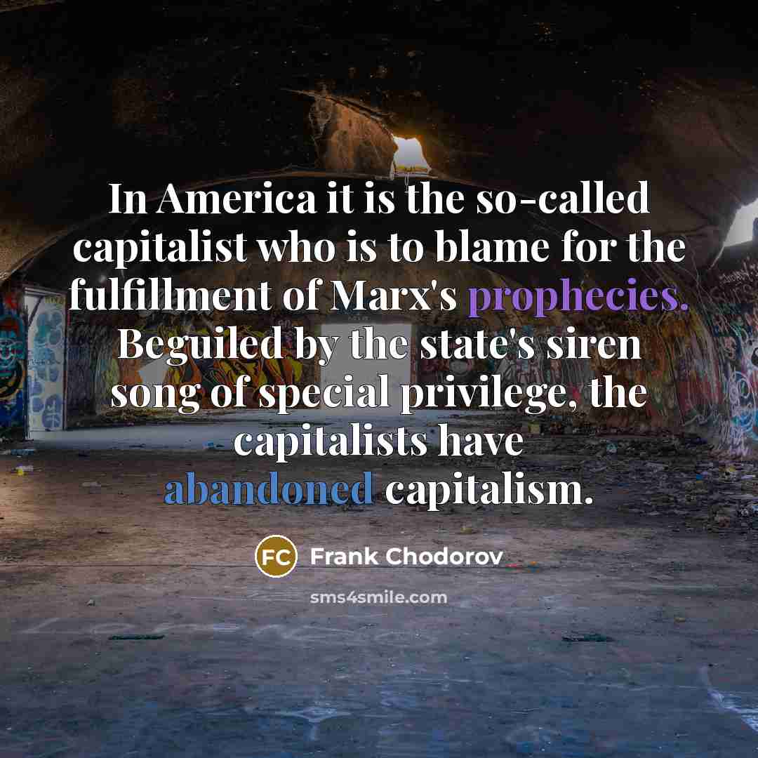 “In America it is the so-called capitalist who is to blame for the fulfillment of Marx's prophecies. Beguiled by the state's siren song of special privilege, the capitalists have abandoned capitalism.” quote by Frank Chodorov
