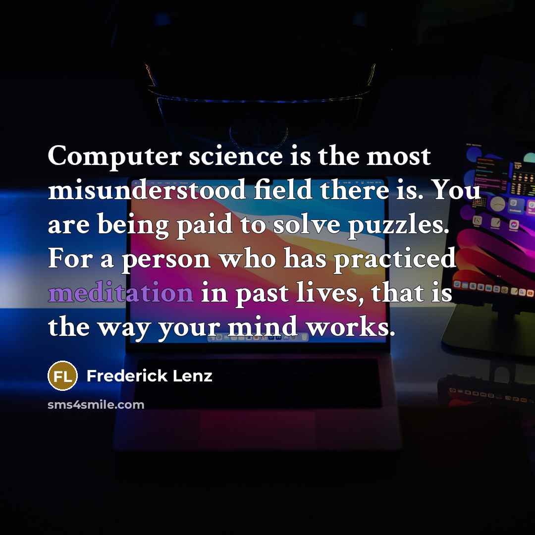 “Computer science is the most misunderstood field there is. You are being paid to solve puzzles. For a person who has practiced meditation in past lives, that is the way your mind works.” quote by Frederick Lenz