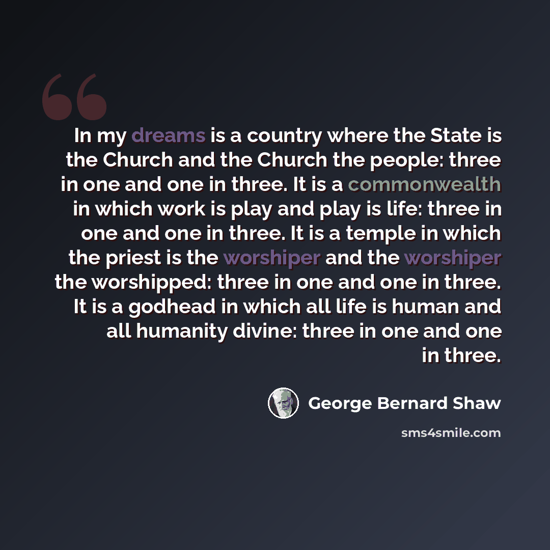 “In my dreams is a country where the State is the Church and the Church the people: three in one and one in three. It is a commonwealth in which work is play and play is life: three in one and one in three. It is a temple in which the priest is the worshiper and the worshiper the worshipped: three…” quote by George Bernard Shaw