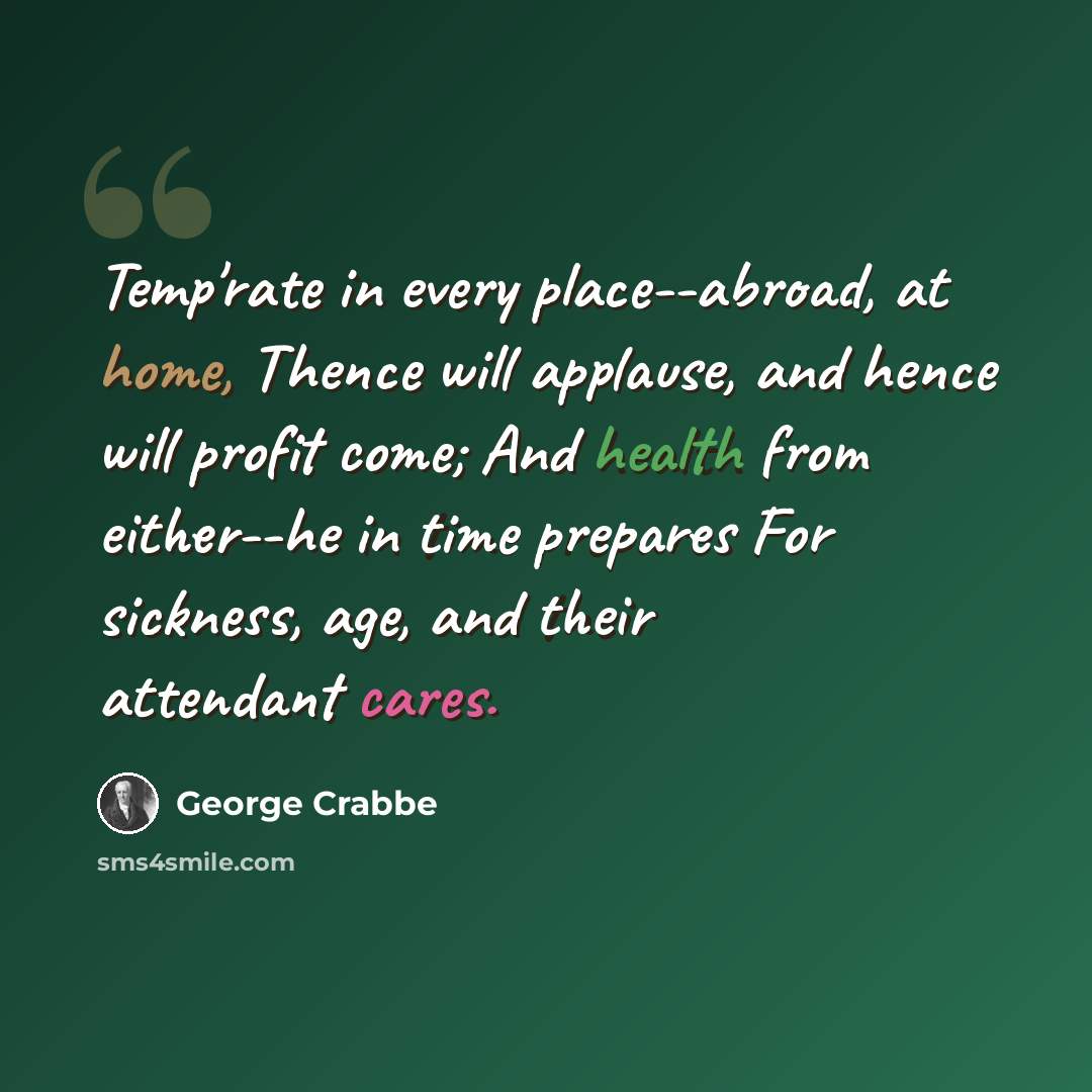 “Temp'rate in every place--abroad, at home, Thence will applause, and hence will profit come; And health from either--he in time prepares For sickness, age, and their attendant cares.” quote by George Crabbe