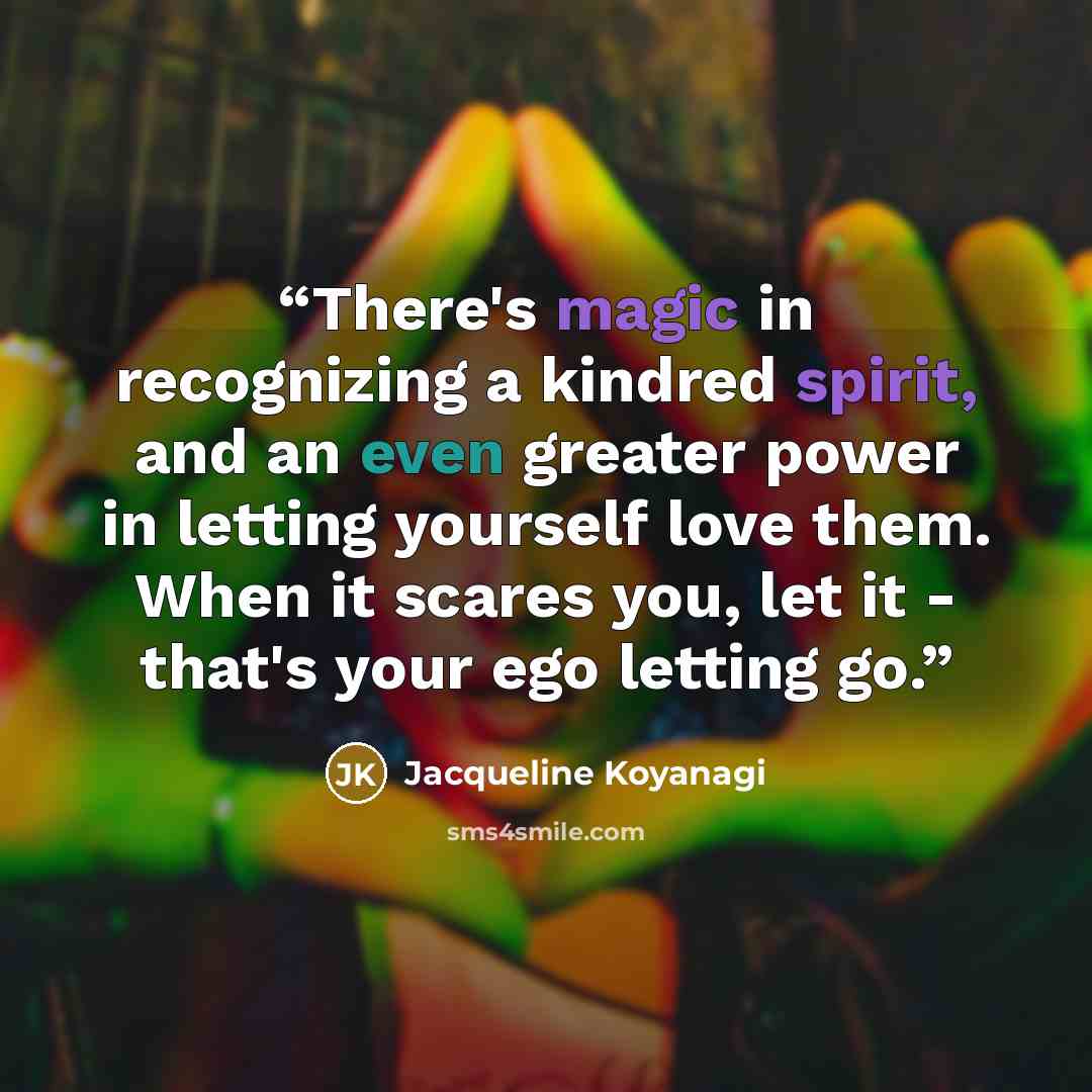 “There's magic in recognizing a kindred spirit, and an even greater power in letting yourself love them. When it scares you, let it - that's your ego letting go.” quote by Jacqueline Koyanagi