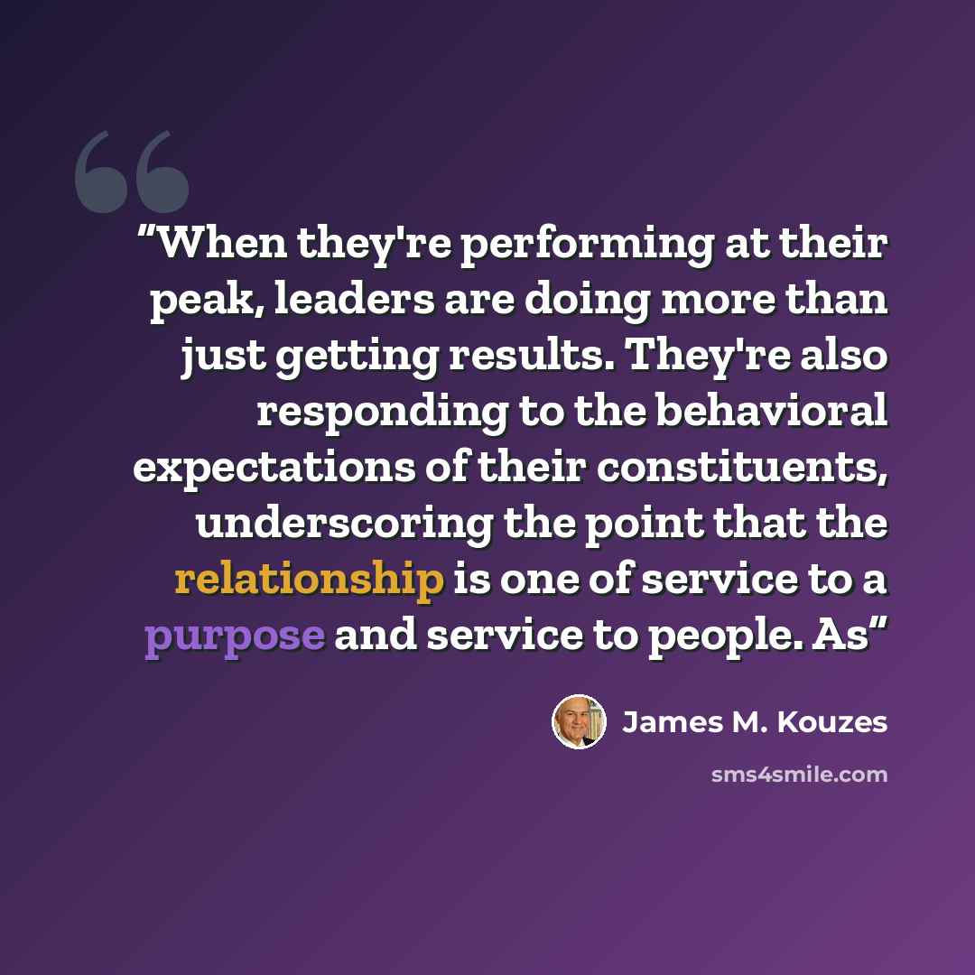“When they're performing at their peak, leaders are doing more than just getting results. They're also responding to the behavioral expectations of their constituents, underscoring the point that the relationship is one of service to a purpose and service to people. As” quote by James M. Kouzes
