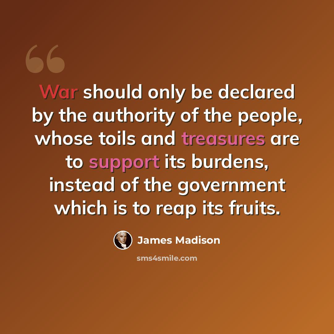 “War should only be declared by the authority of the people, whose toils and treasures are to support its burdens, instead of the government which is to reap its fruits.” quote by James Madison