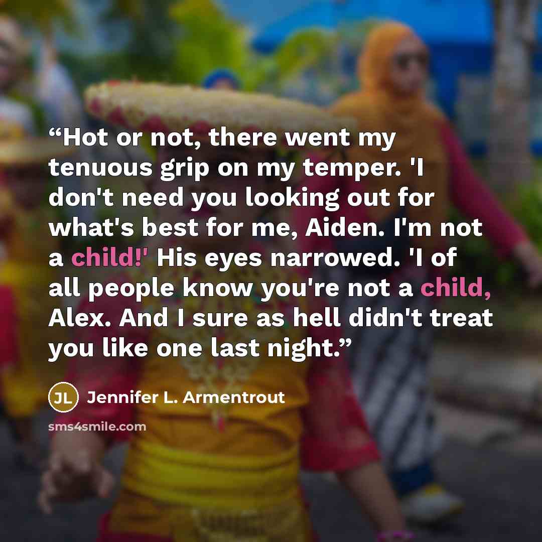 “Hot or not, there went my tenuous grip on my temper. 'I don't need you looking out for what's best for me, Aiden. I'm not a child!' His eyes narrowed. 'I of all people know you're not a child, Alex. And I sure as hell didn't treat you like one last night.” quote by Jennifer L. Armentrout
