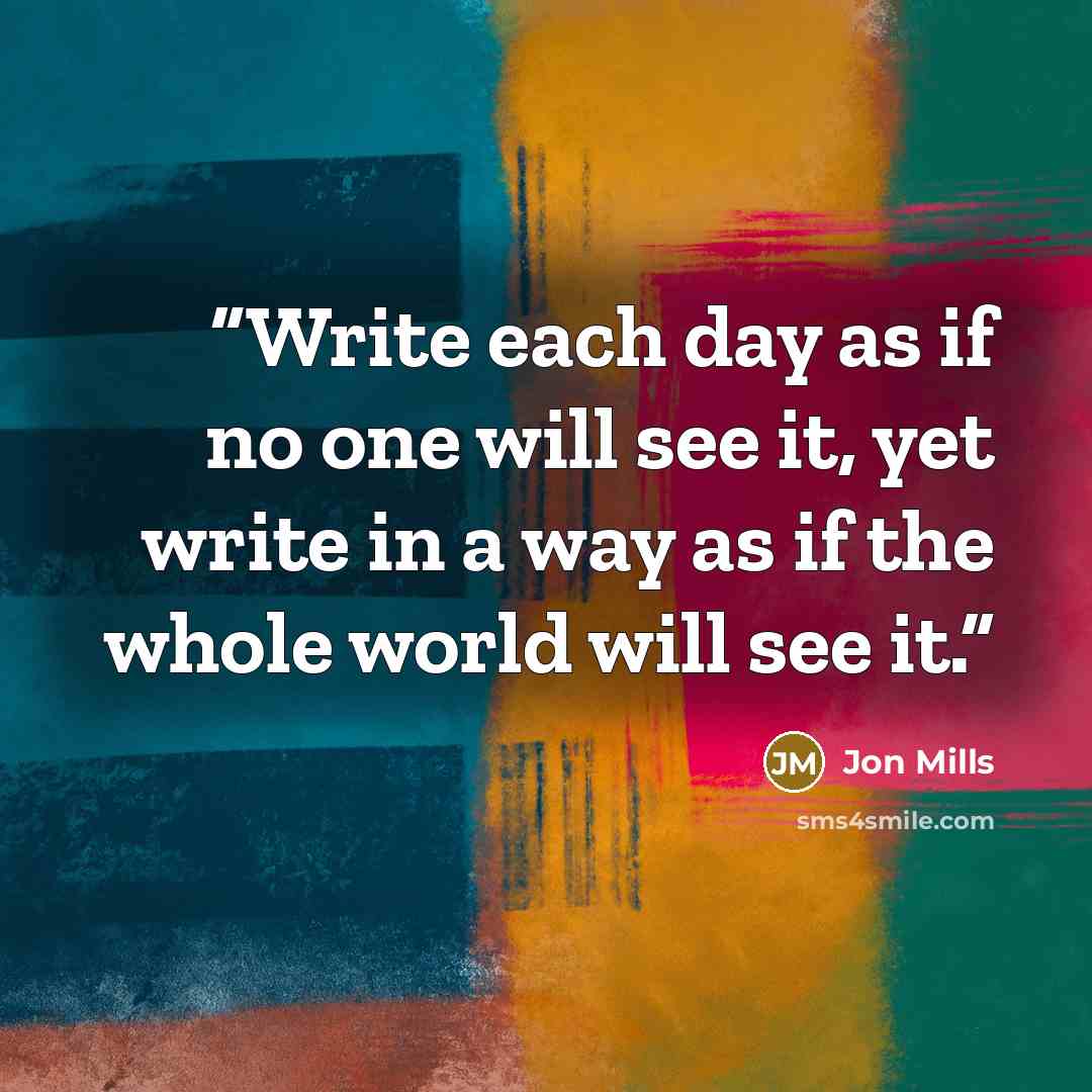 “Write each day as if no one will see it, yet write in a way as if the whole world will see it.” quote by Jon Mills