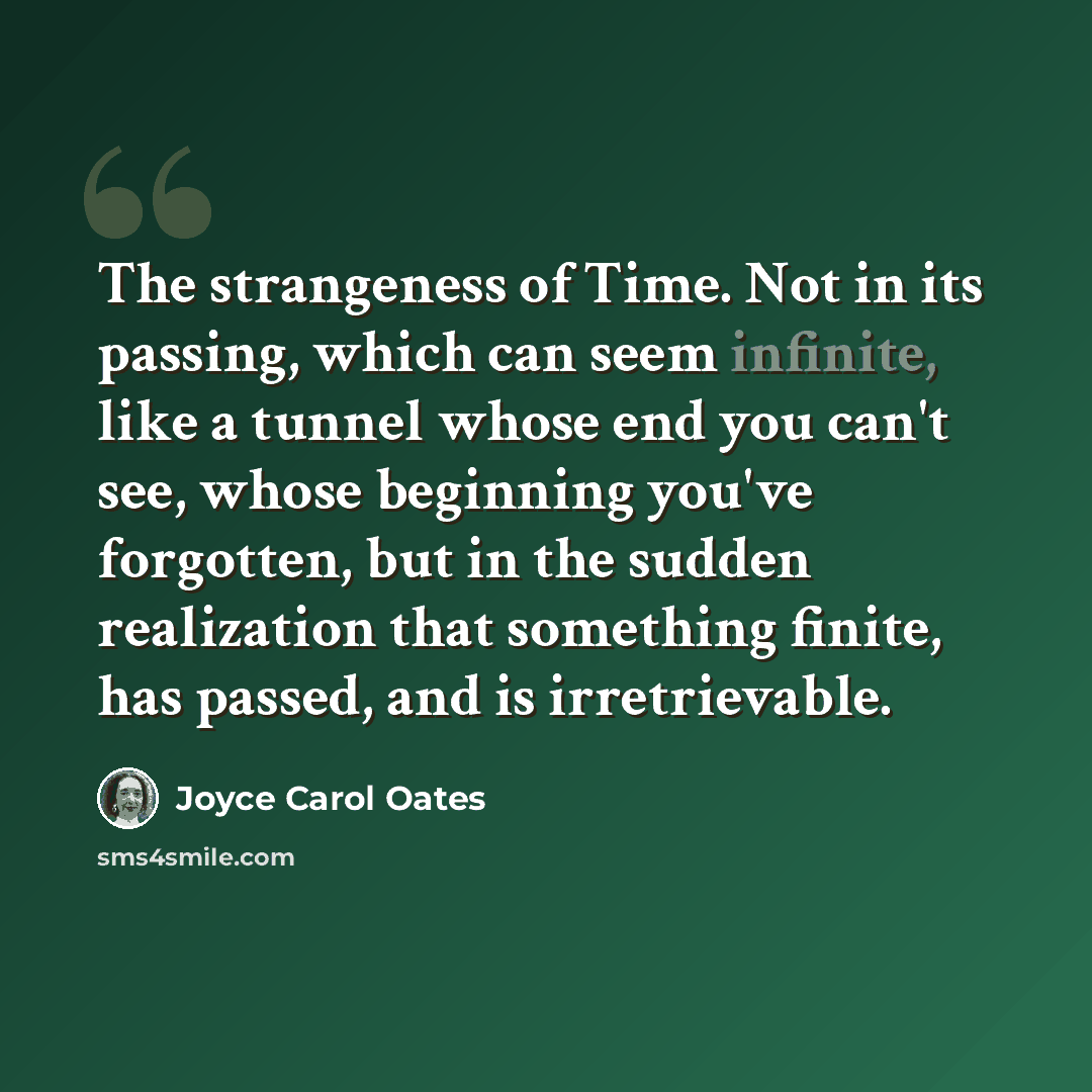 “The strangeness of Time. Not in its passing, which can seem infinite, like a tunnel whose end you can't see, whose beginning you've forgotten, but in the sudden realization that something finite, has passed, and is irretrievable.” quote by Joyce Carol Oates