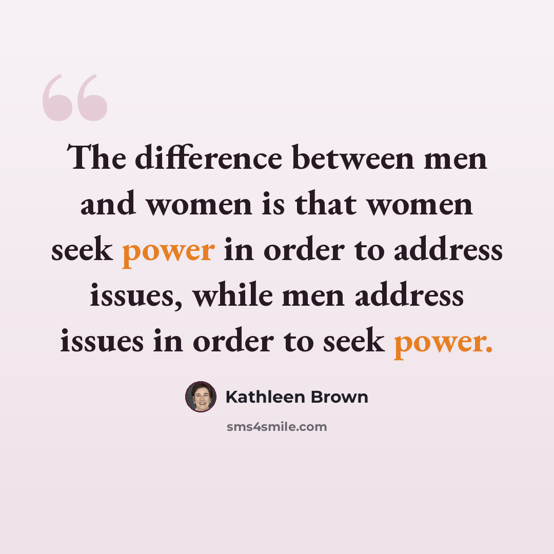 “The difference between men and women is that women seek power in order to address issues, while men address issues in order to seek power.” quote by Kathleen Brown