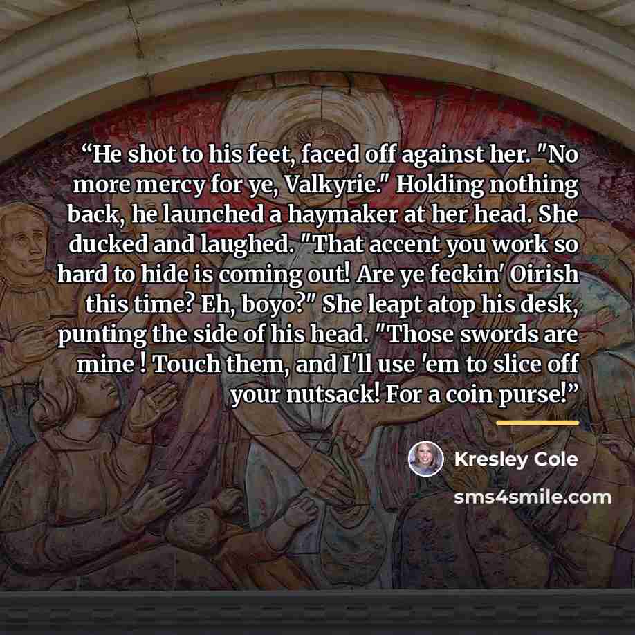 “He shot to his feet, faced off against her. "No more mercy for ye, Valkyrie." Holding nothing back, he launched a haymaker at her head. She ducked and laughed. "That accent you work so hard to hide is coming out! Are ye feckin' Oirish this time? Eh, boyo?" She leapt atop his desk, punting the side…” quote by Kresley Cole