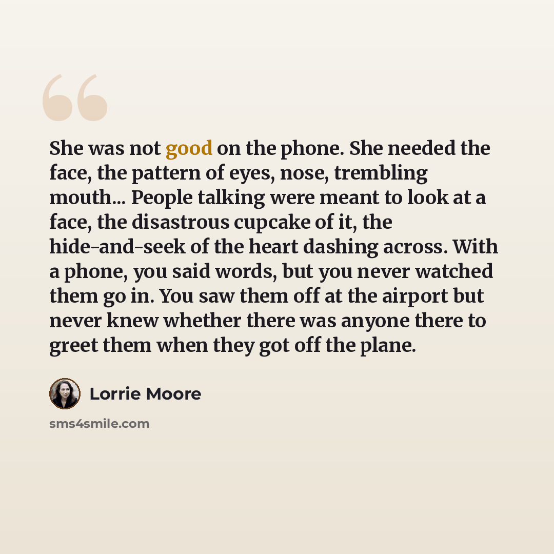 “She was not good on the phone. She needed the face, the pattern of eyes, nose, trembling mouth... People talking were meant to look at a face, the disastrous cupcake of it, the hide-and-seek of the heart dashing across. With a phone, you said words, but you never watched them go in. You saw them…” quote by Lorrie Moore