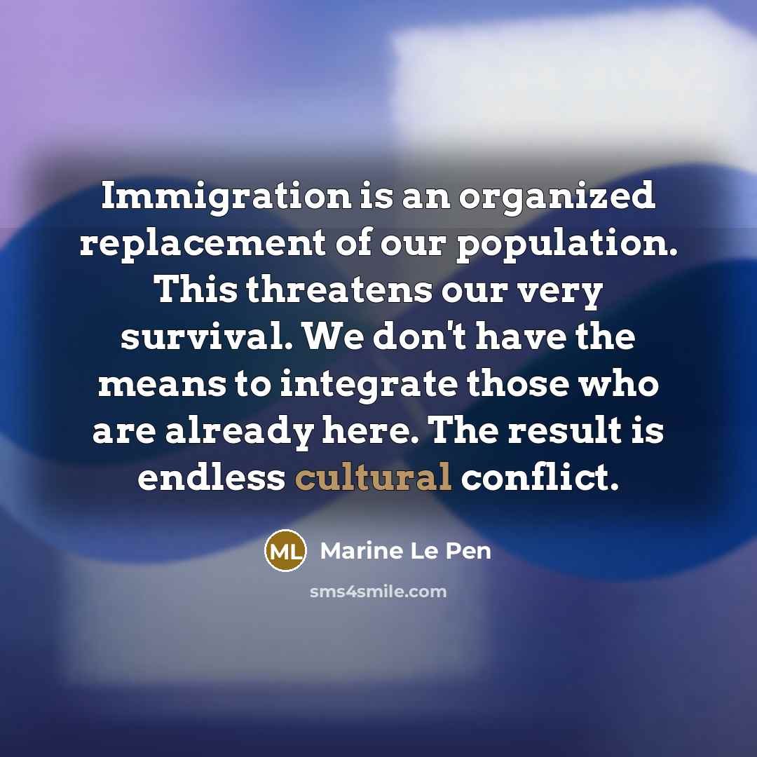 “Immigration is an organized replacement of our population. This threatens our very survival. We don't have the means to integrate those who are already here. The result is endless cultural conflict.” quote by Marine Le Pen