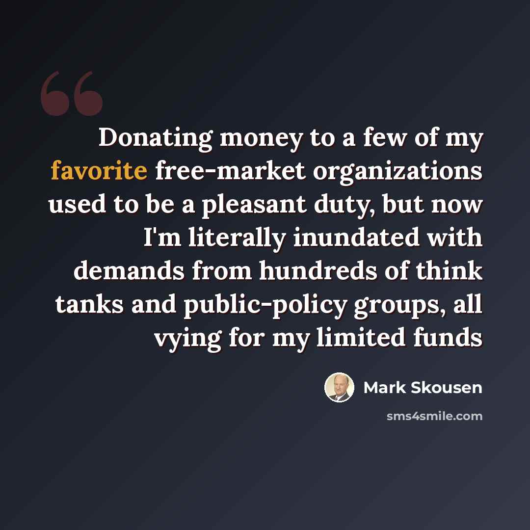 “Donating money to a few of my favorite free-market organizations used to be a pleasant duty, but now I'm literally inundated with demands from hundreds of think tanks and public-policy groups, all vying for my limited funds” quote by Mark Skousen