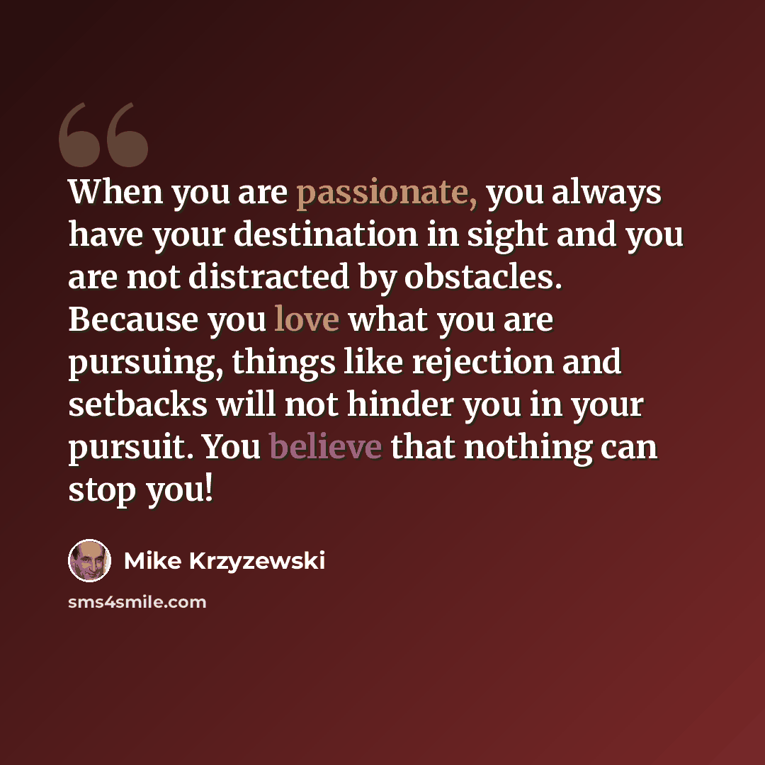 “When you are passionate, you always have your destination in sight and you are not distracted by obstacles. Because you love what you are pursuing, things like rejection and setbacks will not hinder you in your pursuit. You believe that nothing can stop you!” quote by Mike Krzyzewski