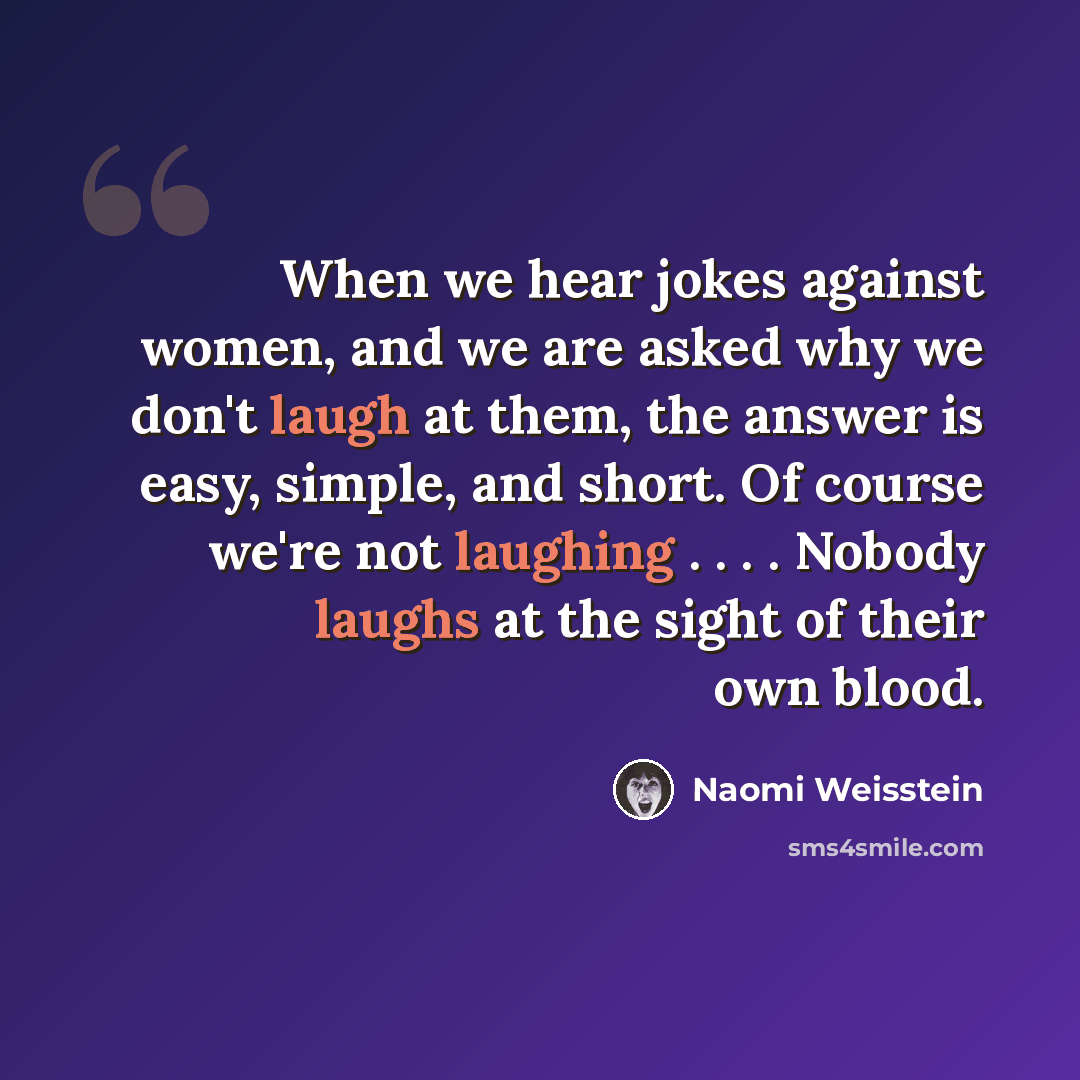 “When we hear jokes against women, and we are asked why we don't laugh at them, the answer is easy, simple, and short. Of course we're not laughing . . . . Nobody laughs at the sight of their own blood.” quote by Naomi Weisstein