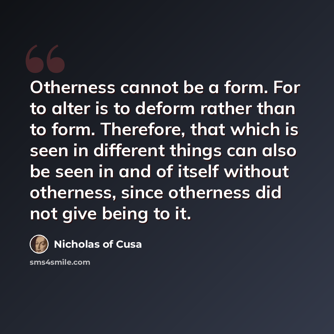 “Otherness cannot be a form. For to alter is to deform rather than to form. Therefore, that which is seen in different things can also be seen in and of itself without otherness, since otherness did not give being to it.” quote by Nicholas of Cusa