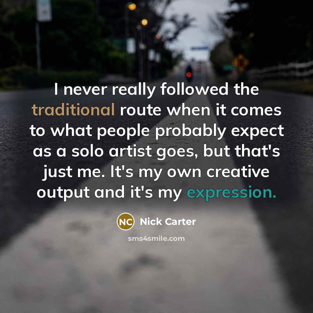 “I never really followed the traditional route when it comes to what people probably expect as a solo artist goes, but that's just me. It's my own creative output and it's my expression.” quote by Nick Carter