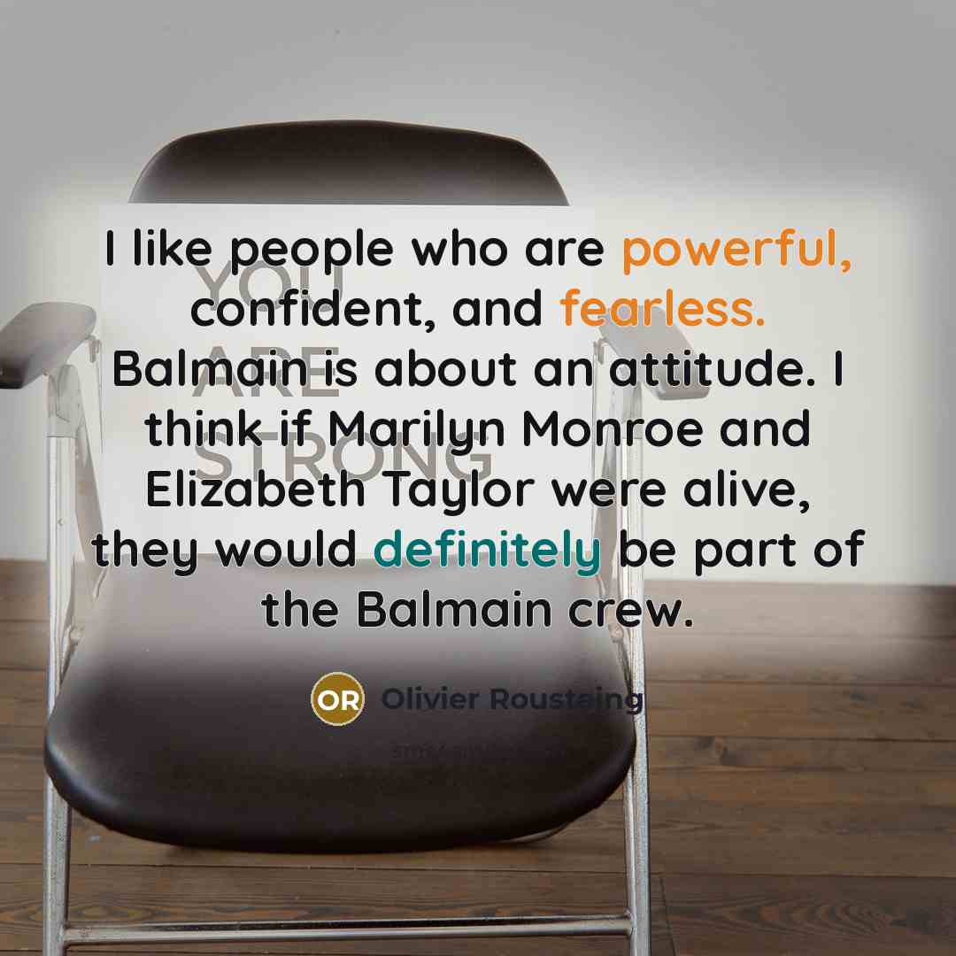 “I like people who are powerful, confident, and fearless. Balmain is about an attitude. I think if Marilyn Monroe and Elizabeth Taylor were alive, they would definitely be part of the Balmain crew.” quote by Olivier Rousteing