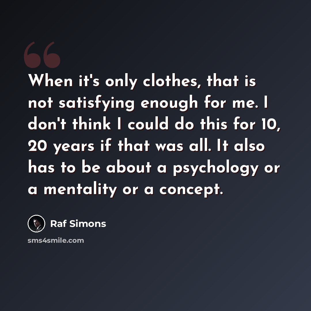 “When it's only clothes, that is not satisfying enough for me. I don't think I could do this for 10, 20 years if that was all. It also has to be about a psychology or a mentality or a concept.” quote by Raf Simons