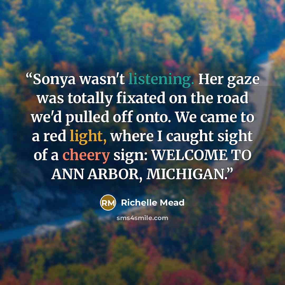 “Sonya wasn't listening. Her gaze was totally fixated on the road we'd pulled off onto. We came to a red light, where I caught sight of a cheery sign: WELCOME TO ANN ARBOR, MICHIGAN.” quote by Richelle Mead