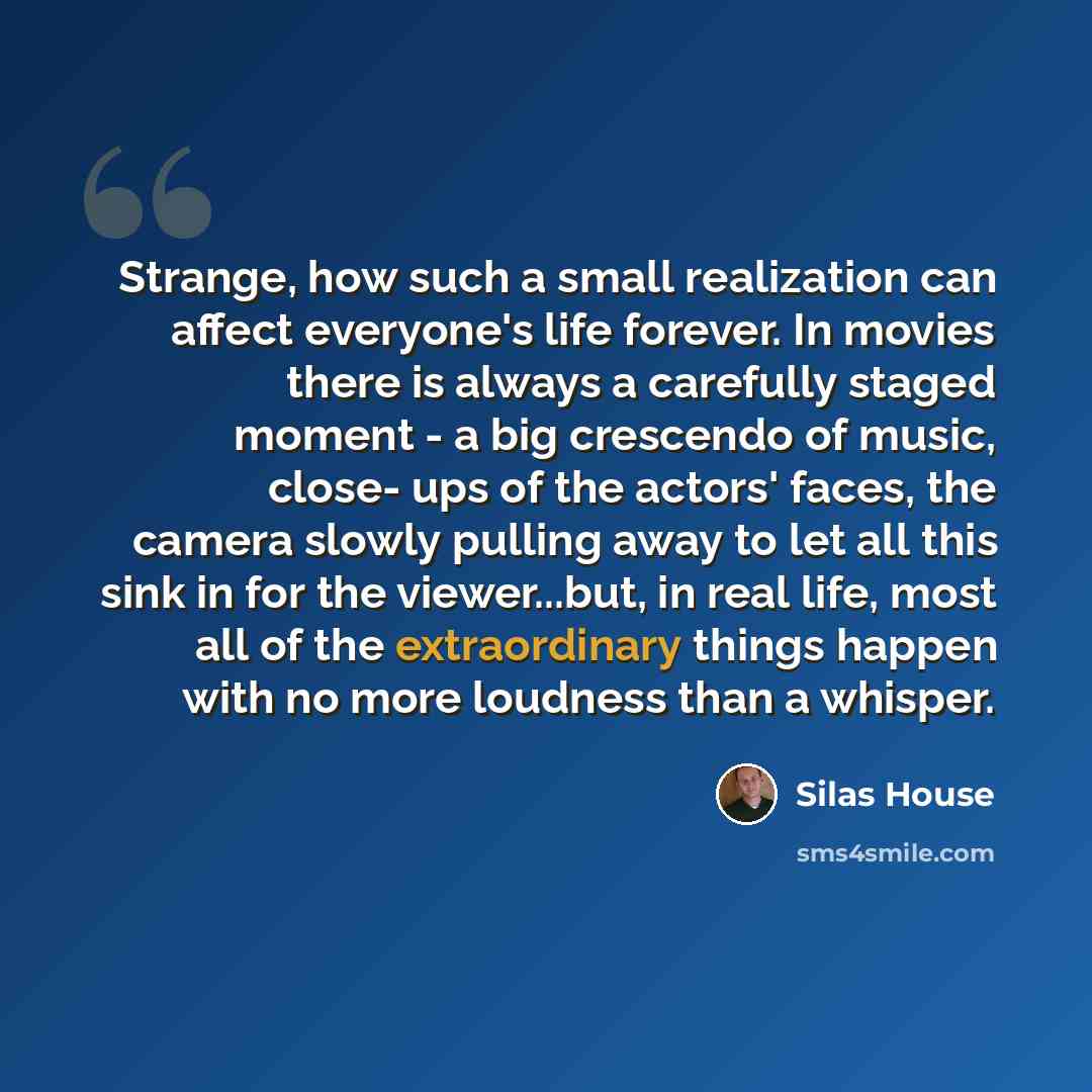 “Strange, how such a small realization can affect everyone's life forever. In movies there is always a carefully staged moment - a big crescendo of music, close- ups of the actors' faces, the camera slowly pulling away to let all this sink in for the viewer...but, in real life, most all of the…” quote by Silas House