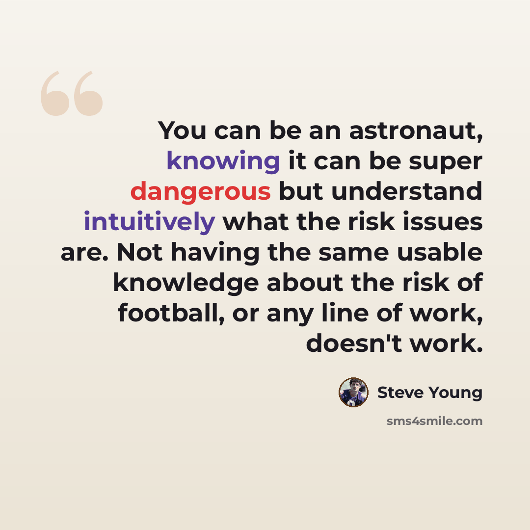 “You can be an astronaut, knowing it can be super dangerous but understand intuitively what the risk issues are. Not having the same usable knowledge about the risk of football, or any line of work, doesn't work.” quote by Steve Young