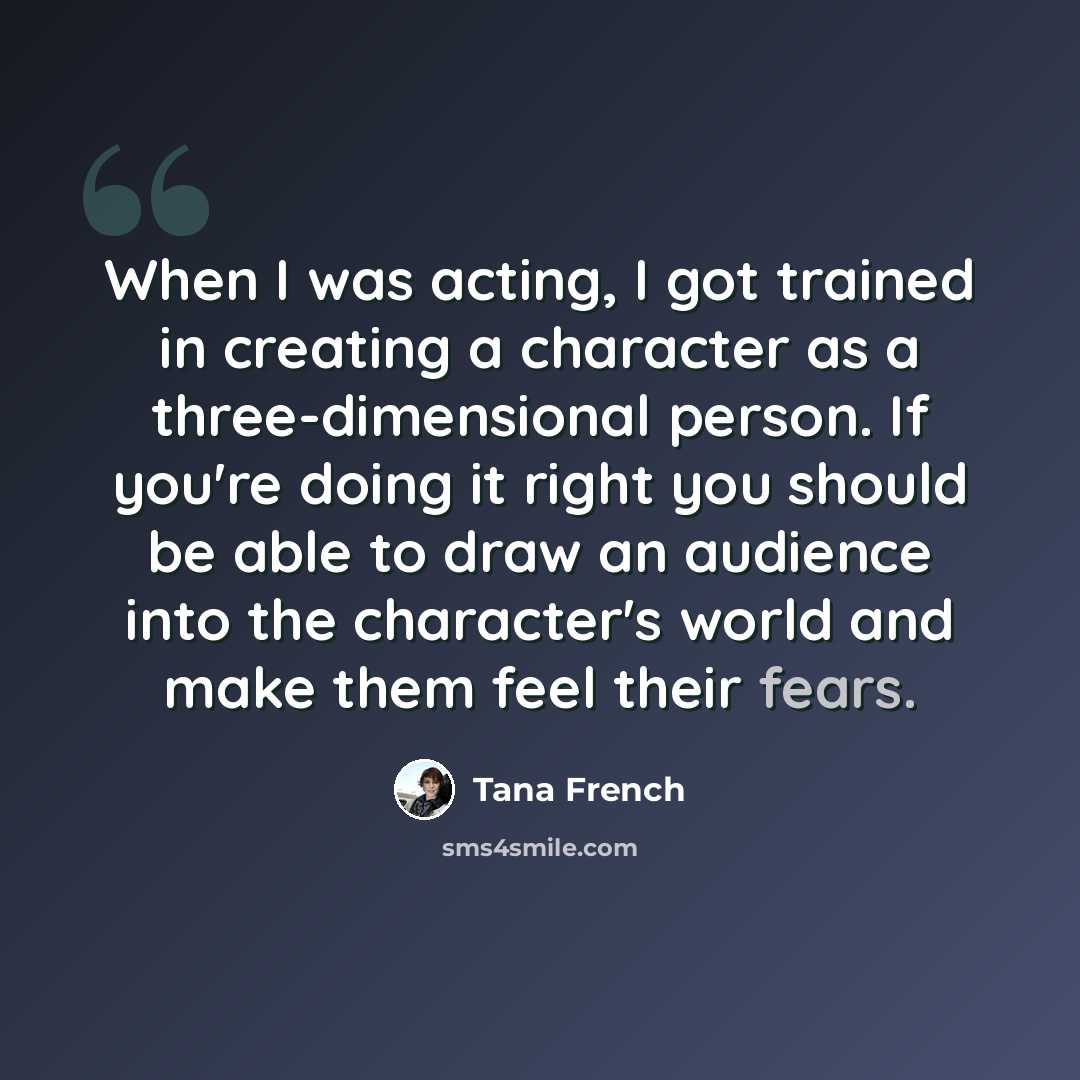 “When I was acting, I got trained in creating a character as a three-dimensional person. If you're doing it right you should be able to draw an audience into the character's world and make them feel their fears.” quote by Tana French