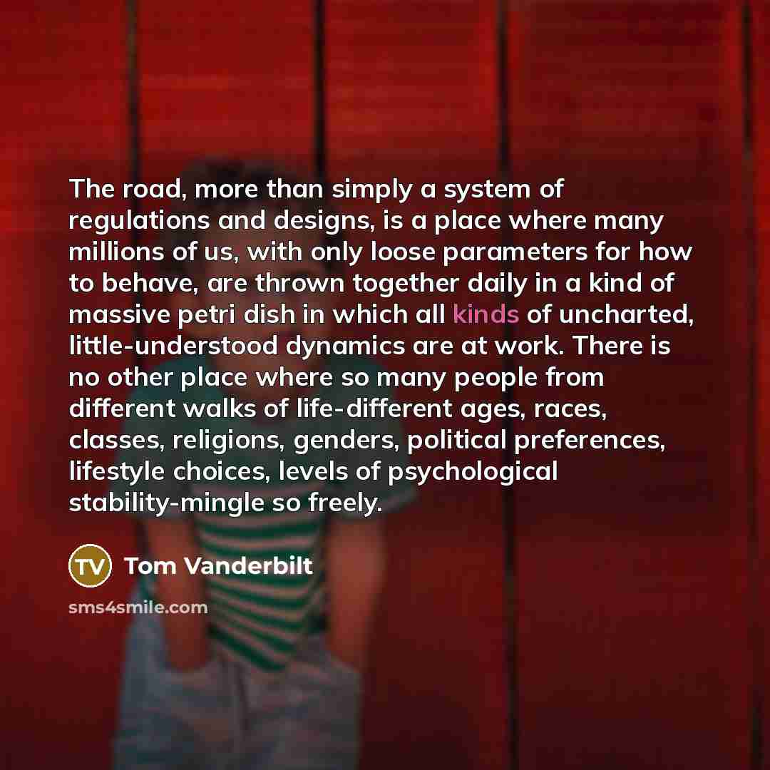 “The road, more than simply a system of regulations and designs, is a place where many millions of us, with only loose parameters for how to behave, are thrown together daily in a kind of massive petri dish in which all kinds of uncharted, little-understood dynamics are at work. There is no other…” quote by Tom Vanderbilt