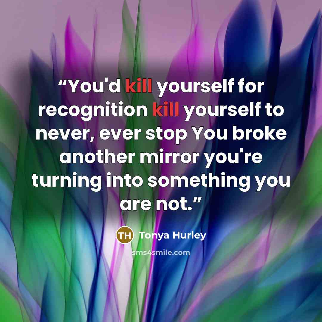“You'd kill yourself for recognition kill yourself to never, ever stop You broke another mirror you're turning into something you are not.” quote by Tonya Hurley