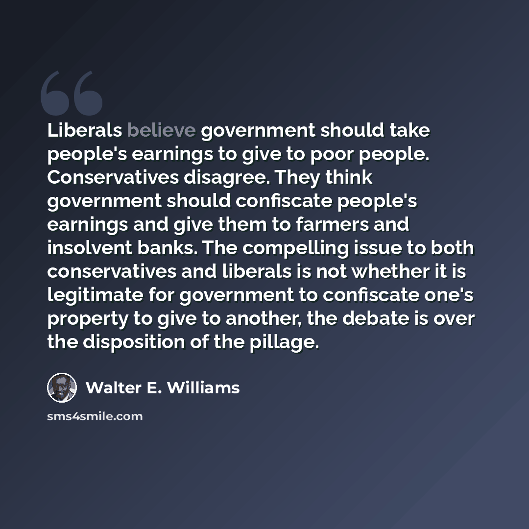 “Liberals believe government should take people's earnings to give to poor people. Conservatives disagree. They think government should confiscate people's earnings and give them to farmers and insolvent banks. The compelling issue to both conservatives and liberals is not whether it is legitimate…” quote by Walter E. Williams