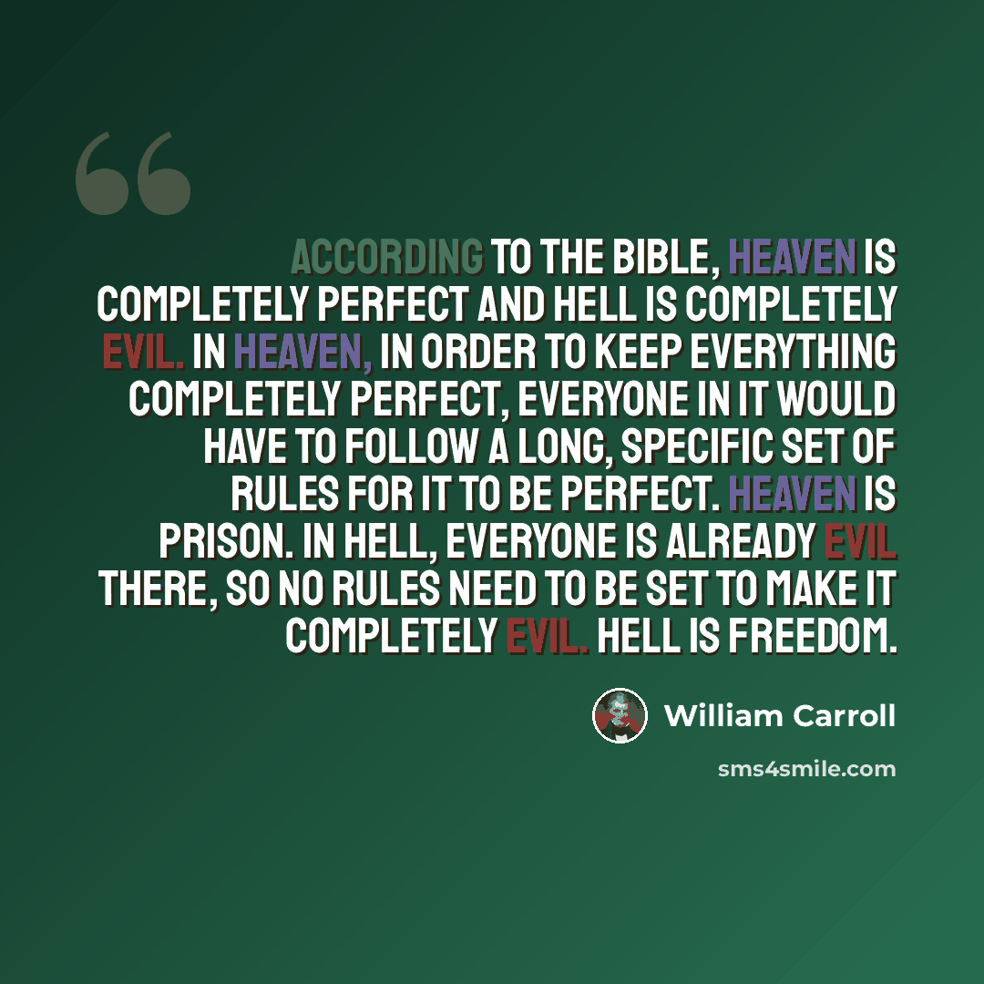 “According to the bible, Heaven is completely perfect and Hell is completely evil. In Heaven, in order to keep everything completely perfect, everyone in it would have to follow a long, specific set of rules for it to be perfect. Heaven is prison. In Hell, everyone is already evil there, so no…” quote by William Carroll