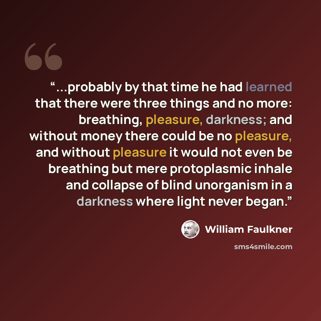 “...probably by that time he had learned that there were three things and no more: breathing, pleasure, darkness; and without money there could be no pleasure, and without pleasure it would not even be breathing but mere protoplasmic inhale and collapse of blind unorganism in a darkness where light…” quote by William Faulkner