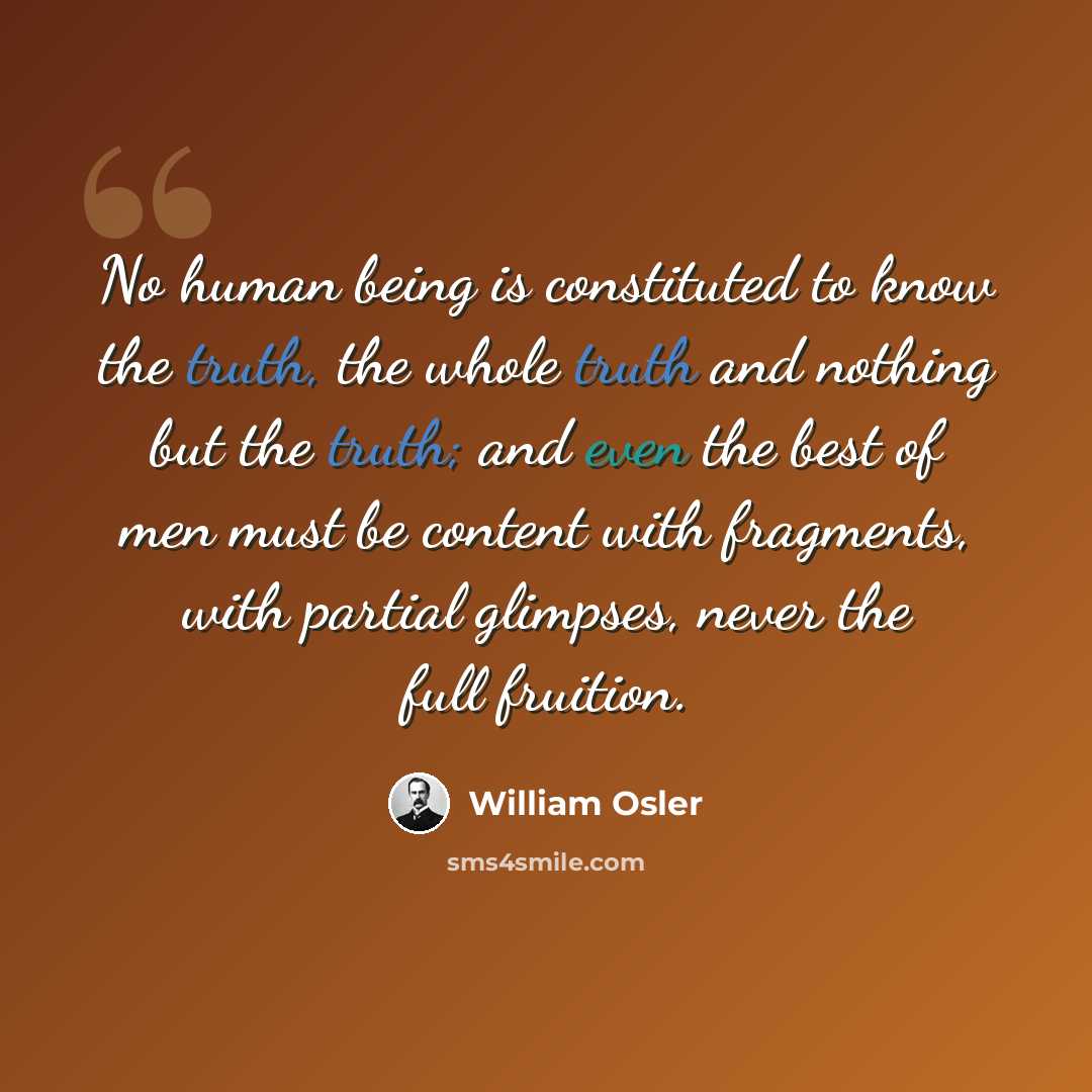 “No human being is constituted to know the truth, the whole truth and nothing but the truth; and even the best of men must be content with fragments, with partial glimpses, never the full fruition.” quote by William Osler