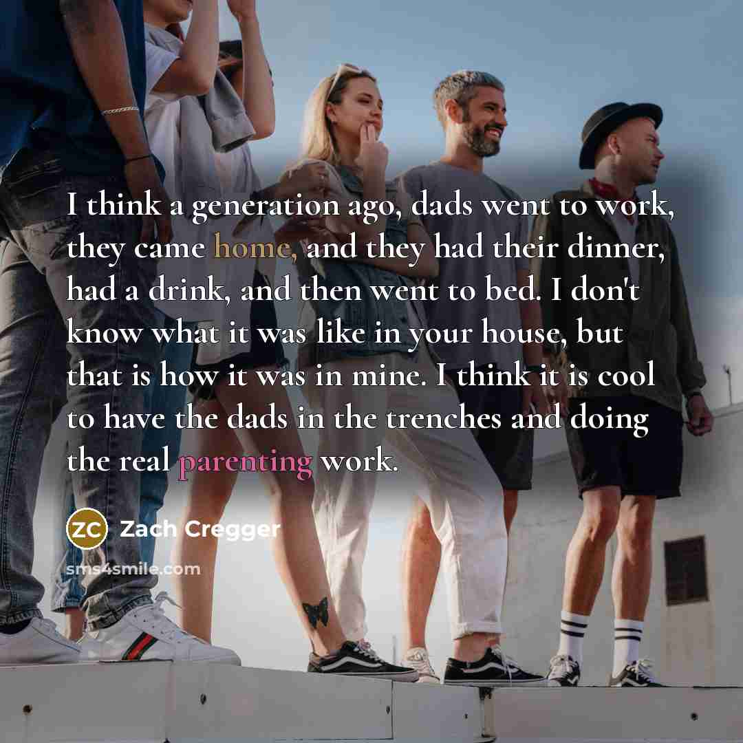 “I think a generation ago, dads went to work, they came home, and they had their dinner, had a drink, and then went to bed. I don't know what it was like in your house, but that is how it was in mine. I think it is cool to have the dads in the trenches and doing the real parenting work.” quote by Zach Cregger