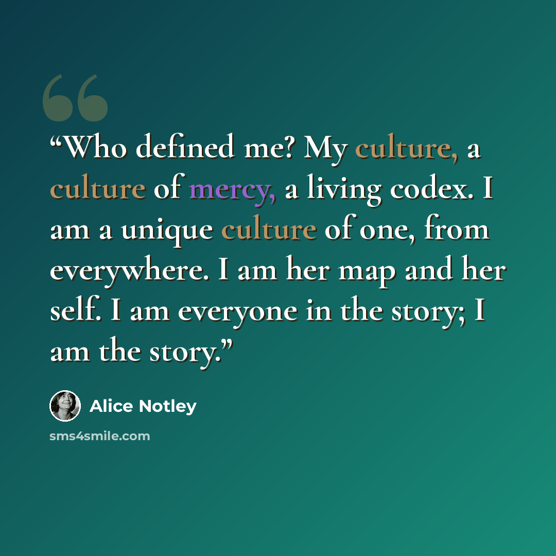 “Who defined me? My culture, a culture of mercy, a living codex. I am a unique culture of one, from everywhere. I am her map and her self. I am everyone in the story; I am the story.” quote by Alice Notley
