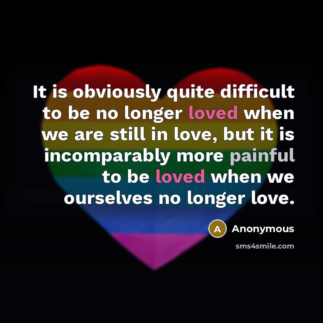 “It is obviously quite difficult to be no longer loved when we are still in love, but it is incomparably more painful to be loved when we ourselves no longer love.” quote by Anonymous
