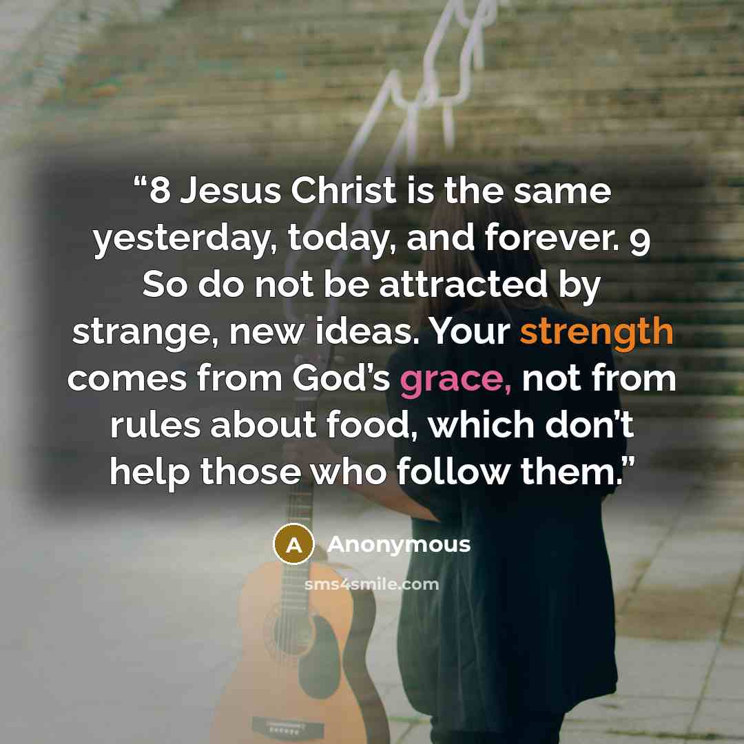 “8 Jesus Christ is the same yesterday, today, and forever. 9 So do not be attracted by strange, new ideas. Your strength comes from God’s grace, not from rules about food, which don’t help those who follow them.” quote by Anonymous