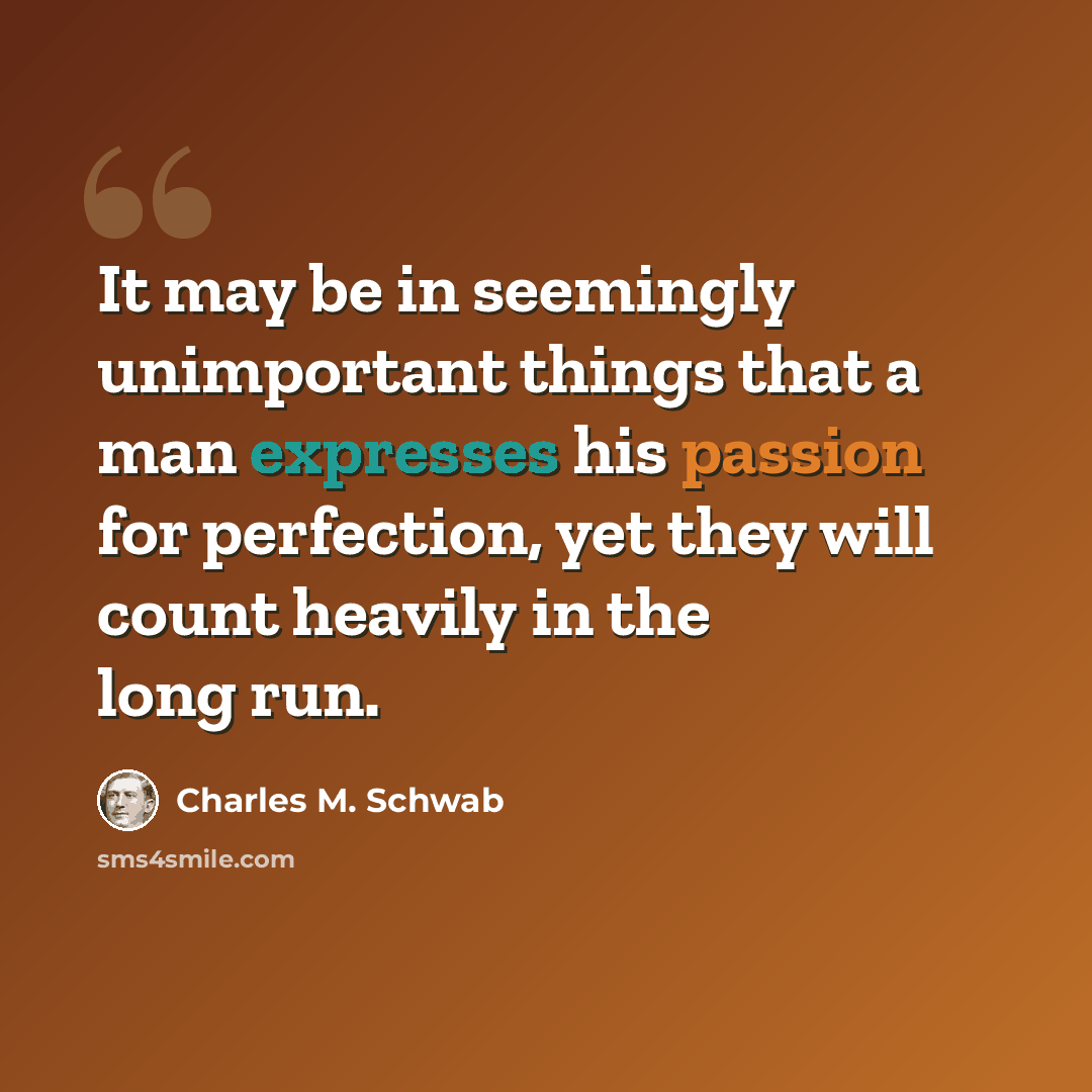 “It may be in seemingly unimportant things that a man expresses his passion for perfection, yet they will count heavily in the long run.” quote by Charles M. Schwab
