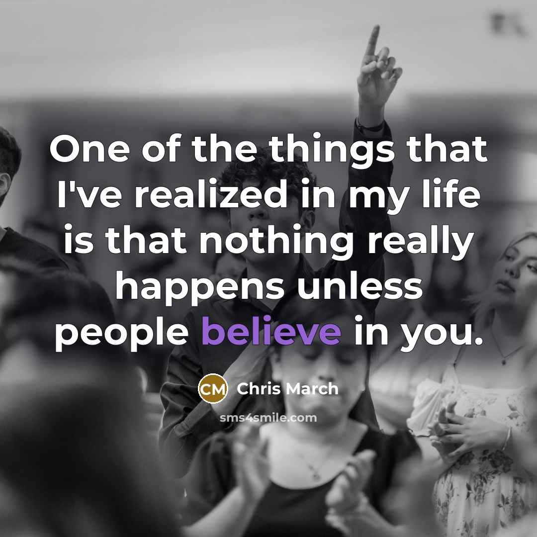 “One of the things that I've realized in my life is that nothing really happens unless people believe in you.” quote by Chris March