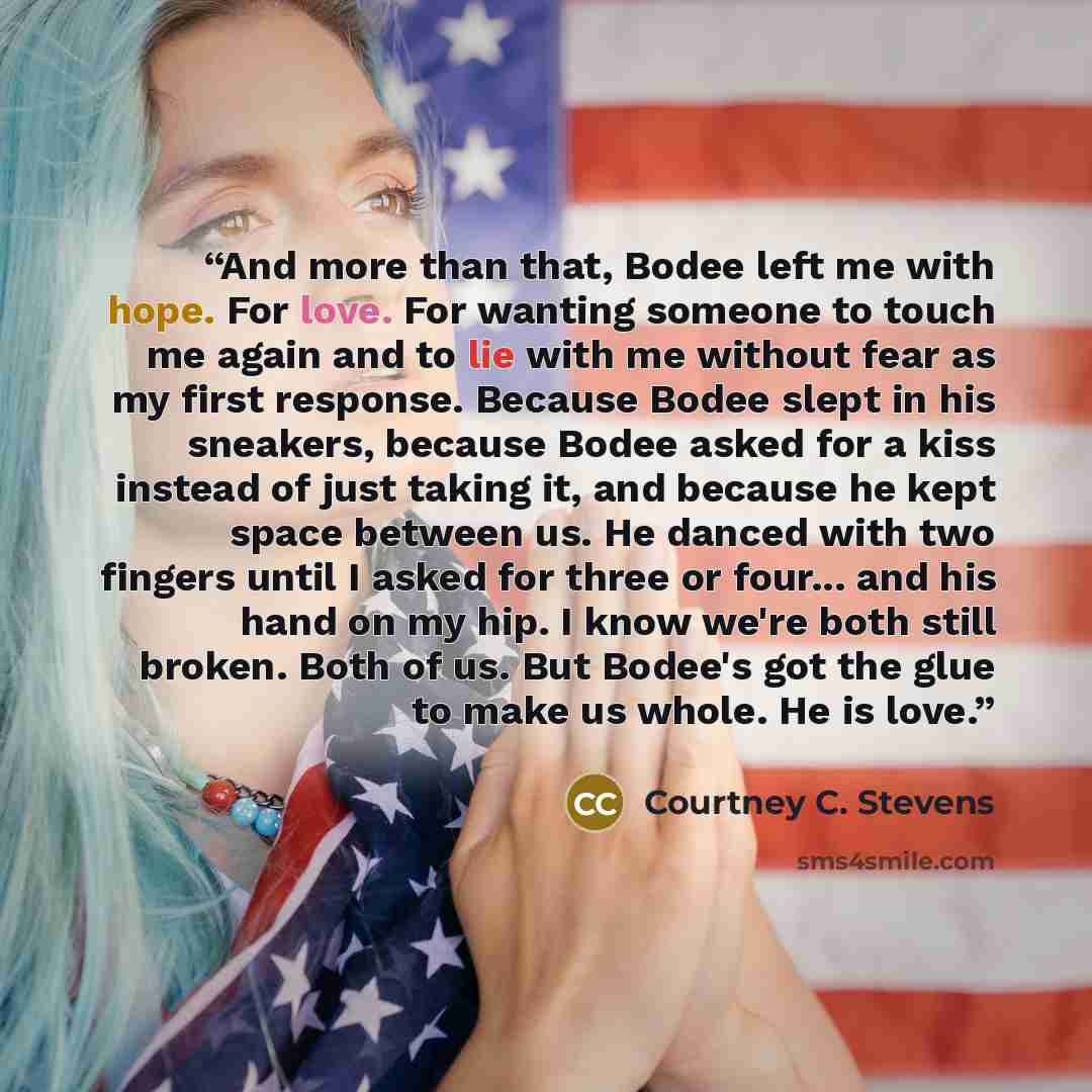“And more than that, Bodee left me with hope. For love. For wanting someone to touch me again and to lie with me without fear as my first response. Because Bodee slept in his sneakers, because Bodee asked for a kiss instead of just taking it, and because he kept space between us. He danced with two…” quote by Courtney C. Stevens