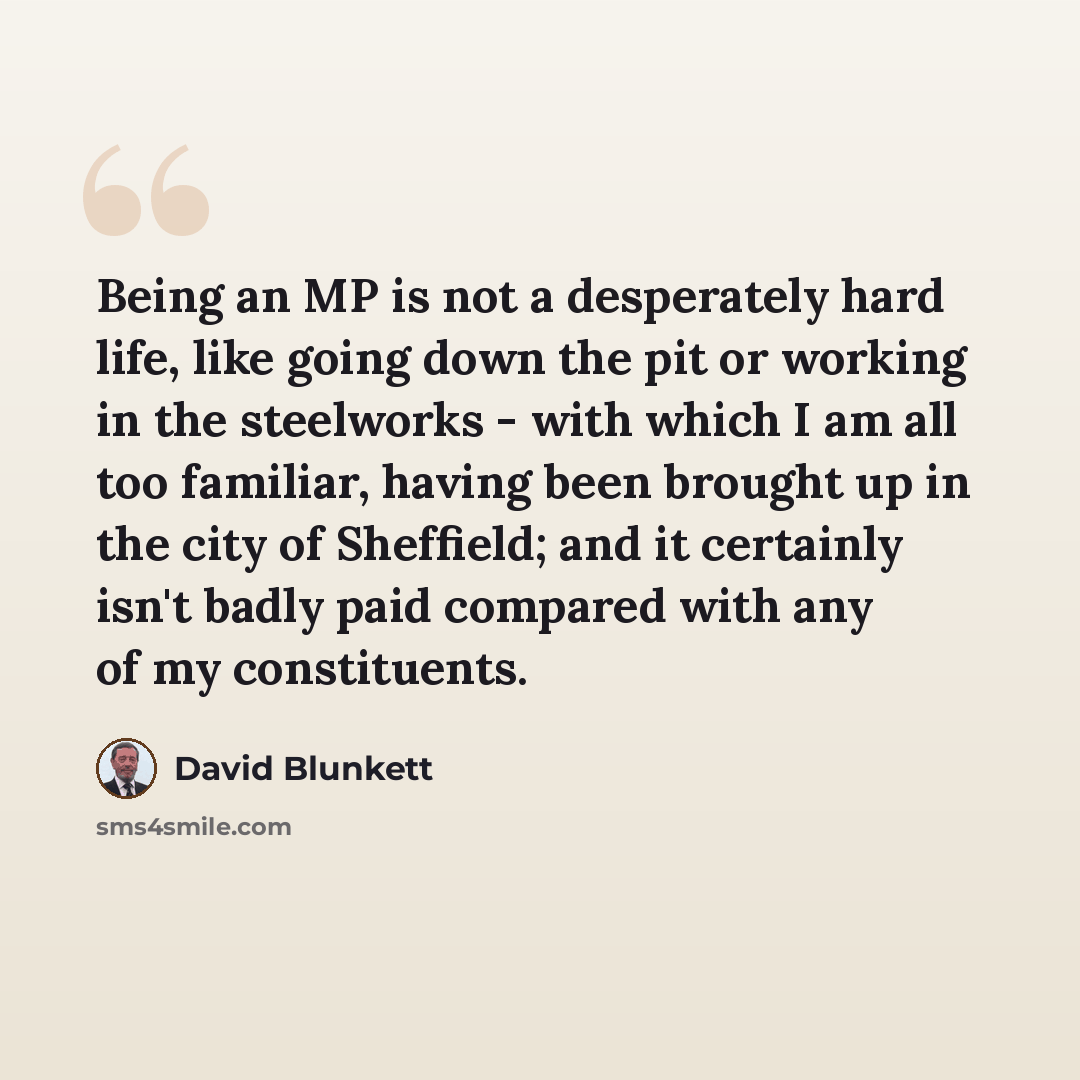 “Being an MP is not a desperately hard life, like going down the pit or working in the steelworks - with which I am all too familiar, having been brought up in the city of Sheffield; and it certainly isn't badly paid compared with any of my constituents.” quote by David Blunkett