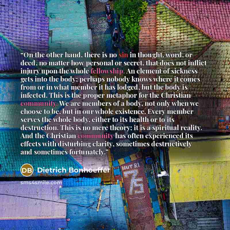 “On the other hand, there is no sin in thought, word, or deed, no matter how personal or secret, that does not inflict injury upon the whole fellowship. An element of sickness gets into the body; perhaps nobody knows where it comes from or in what member it has lodged, but the body is infected…” quote by Dietrich Bonhoeffer