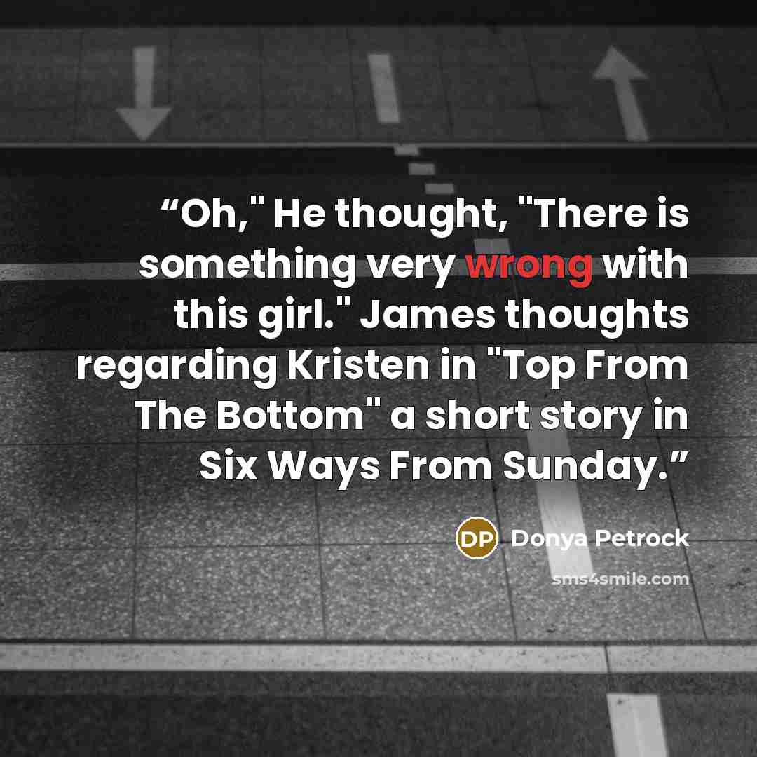 “Oh," He thought, "There is something very wrong with this girl." James thoughts regarding Kristen in "Top From The Bottom" a short story in Six Ways From Sunday.” quote by Donya Petrock