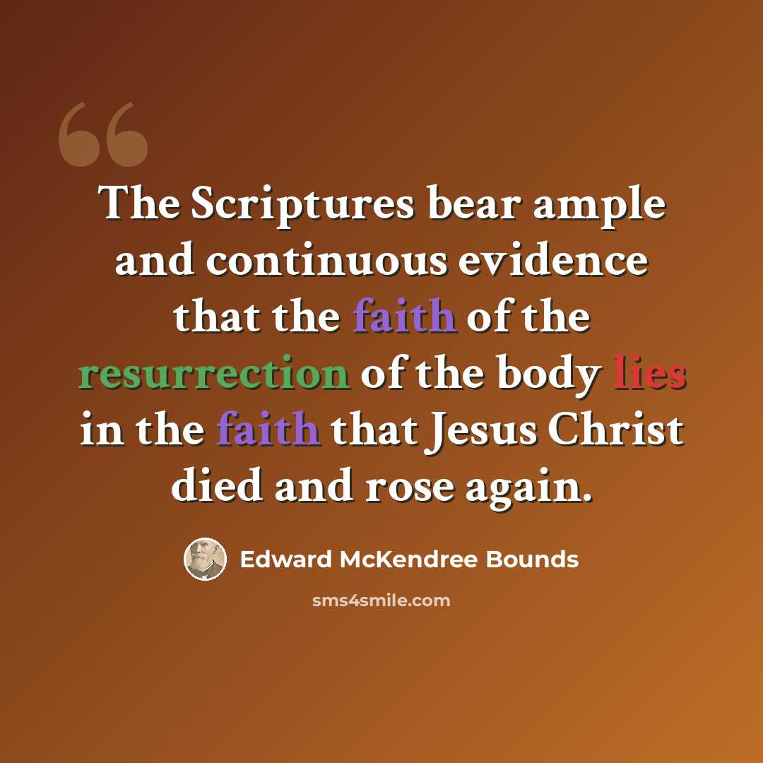 “The Scriptures bear ample and continuous evidence that the faith of the resurrection of the body lies in the faith that Jesus Christ died and rose again.” quote by Edward McKendree Bounds
